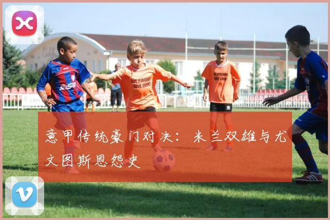 意甲传统豪门对决:米兰双雄与尤文图斯恩怨史