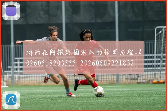 梅西在阿根廷国家队的传奇历程_20260518203555_20260609221832
