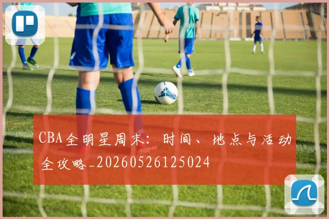 CBA全明星周末:时间、地点与活动全攻略_20260526125024