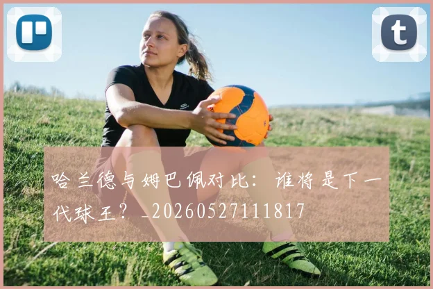 哈兰德与姆巴佩对比:谁将是下一代球王?_20260527111817