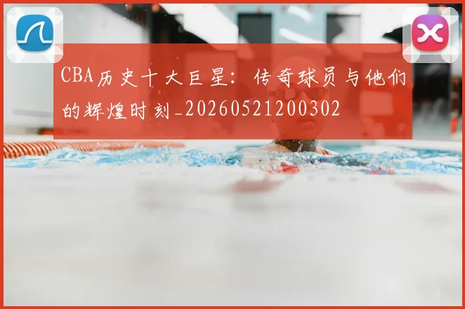 CBA历史十大巨星:传奇球员与他们的辉煌时刻_20260521200302