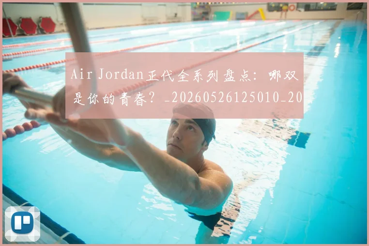 Air Jordan正代全系列盘点：哪双是你的青春？_20260526125010_20260606165126