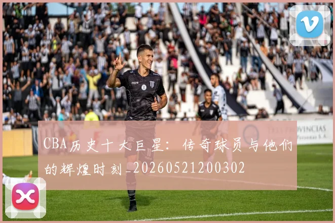 CBA历史十大巨星：传奇球员与他们的辉煌时刻_20260521200302