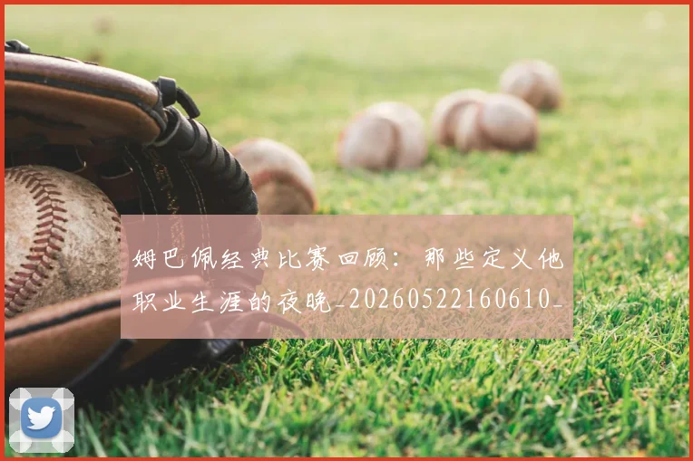 姆巴佩经典比赛回顾：那些定义他职业生涯的夜晚_20260522160610_20260609132832