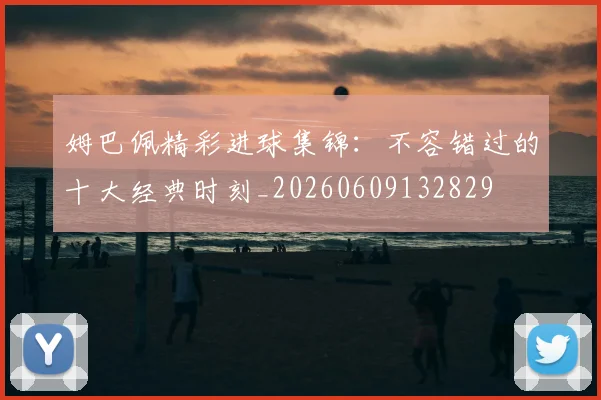 姆巴佩精彩进球集锦：不容错过的十大经典时刻_20260609132829