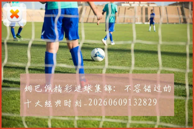 姆巴佩精彩进球集锦：不容错过的十大经典时刻_20260609132829