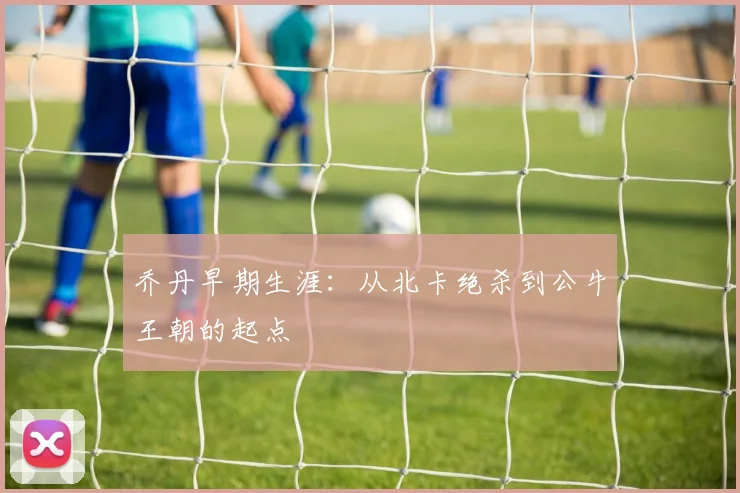 乔丹早期生涯：从北卡绝杀到公牛王朝的起点