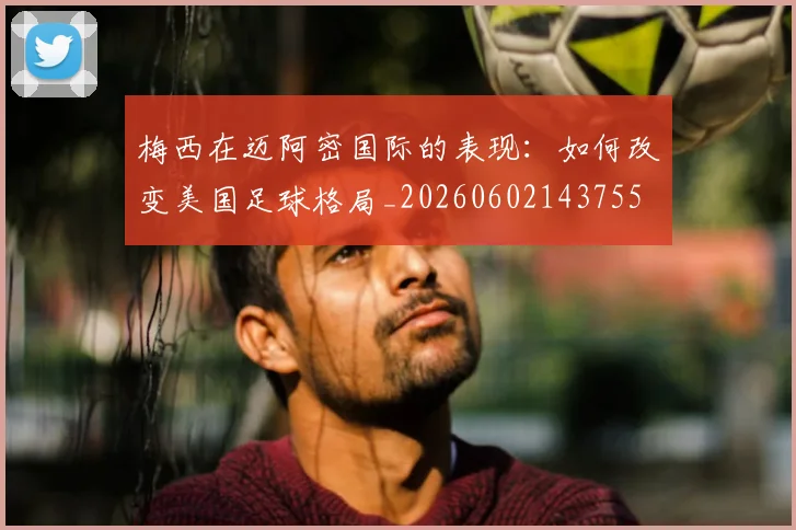 梅西在迈阿密国际的表现：如何改变美国足球格局_20260602143755