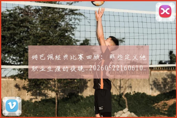 姆巴佩经典比赛回顾:那些定义他职业生涯的夜晚_20260522160610_20260609132832