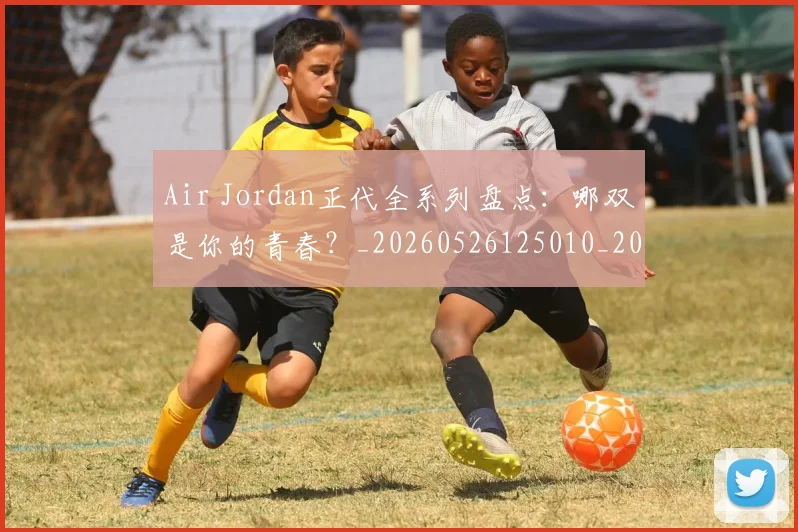 Air Jordan正代全系列盘点：哪双是你的青春？_20260526125010_20260606165126